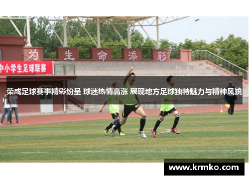 荣成足球赛事精彩纷呈 球迷热情高涨 展现地方足球独特魅力与精神风貌