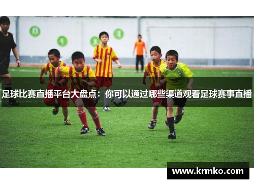 足球比赛直播平台大盘点：你可以通过哪些渠道观看足球赛事直播