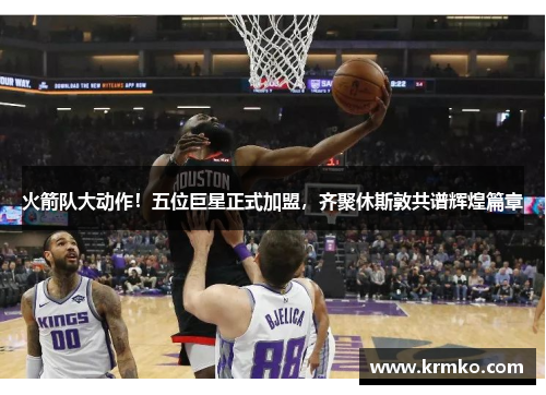 火箭队大动作！五位巨星正式加盟，齐聚休斯敦共谱辉煌篇章