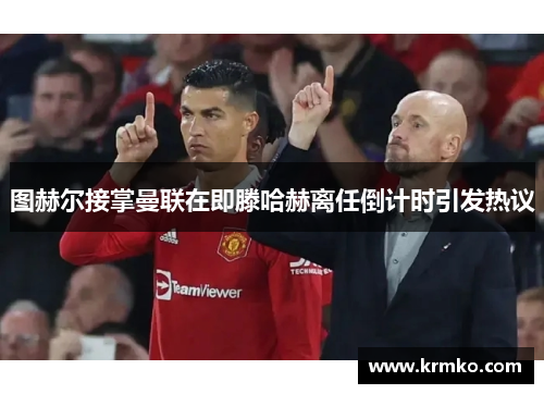 图赫尔接掌曼联在即滕哈赫离任倒计时引发热议