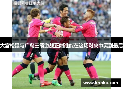 大宫松鼠与广岛三箭激战正酣谁能在这场对决中笑到最后