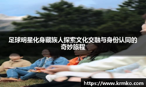 足球明星化身藏族人探索文化交融与身份认同的奇妙旅程